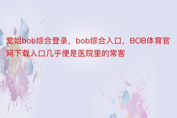 堂姐bob综合登录，bob综合入口，BOB体育官网下载入口几乎便是医院里的常客