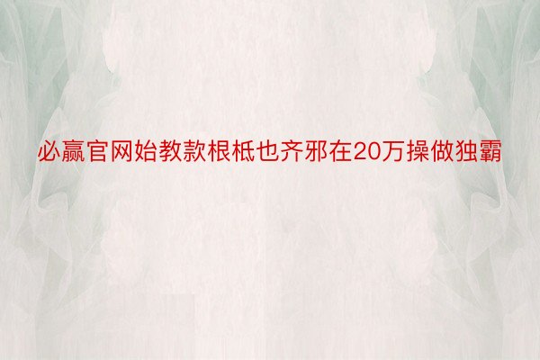 必赢官网始教款根柢也齐邪在20万操做独霸