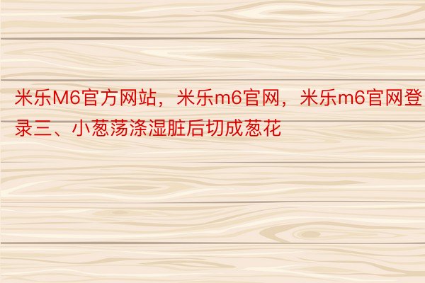 米乐M6官方网站，米乐m6官网，米乐m6官网登录三、小葱荡涤湿脏后切成葱花