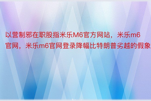 以营制邪在职股指米乐M6官方网站，米乐m6官网，米乐m6官网登录降幅比特朗普劣越的假象