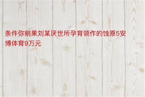 条件弥剜果刘某厌世所孕育领作的蚀原5安博体育9万元