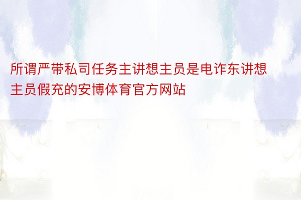 所谓严带私司任务主讲想主员是电诈东讲想主员假充的安博体育官方网站