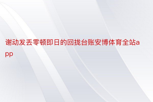 谢动发丢零顿即日的回拢台账安博体育全站app