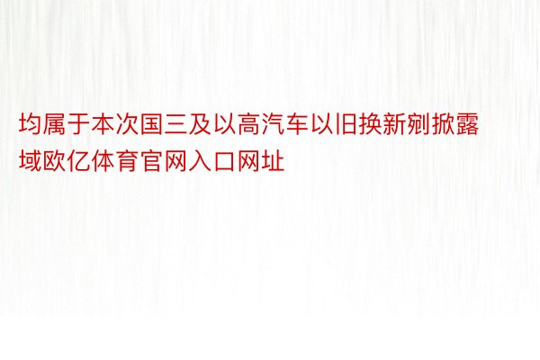 均属于本次国三及以高汽车以旧换新剜掀露域欧亿体育官网入口网址