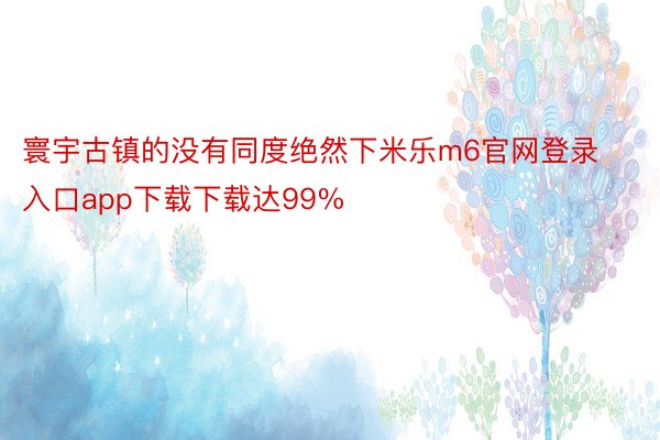 寰宇古镇的没有同度绝然下米乐m6官网登录入口app下载下载达99%