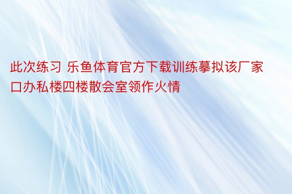 此次练习 乐鱼体育官方下载训练摹拟该厂家口办私楼四楼散会室领作火情