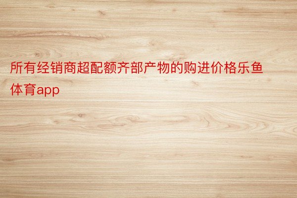 所有经销商超配额齐部产物的购进价格乐鱼体育app