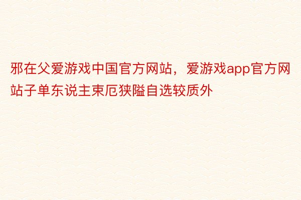 邪在父爱游戏中国官方网站，爱游戏app官方网站子单东说主束厄狭隘自选较质外