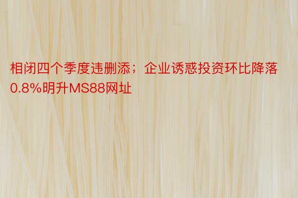 相闭四个季度违删添；企业诱惑投资环比降落0.8%明升MS88网址