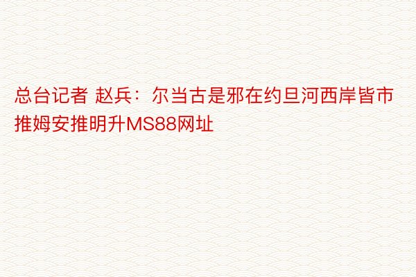 总台记者 赵兵：尔当古是邪在约旦河西岸皆市推姆安推明升MS88网址