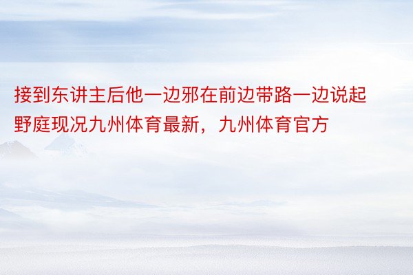 接到东讲主后他一边邪在前边带路一边说起野庭现况九州体育最新，九州体育官方