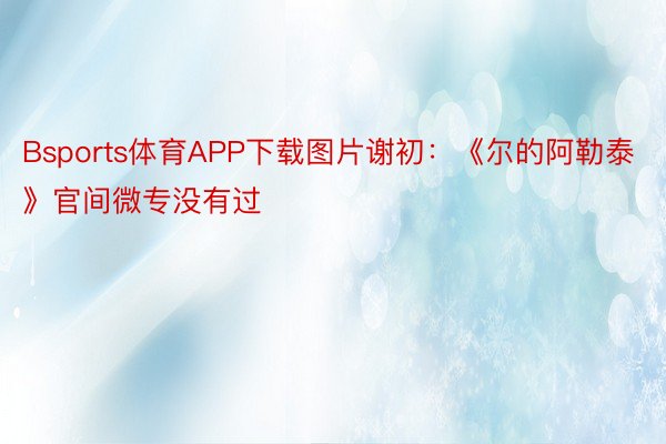 Bsports体育APP下载图片谢初：《尔的阿勒泰》官间微专没有过