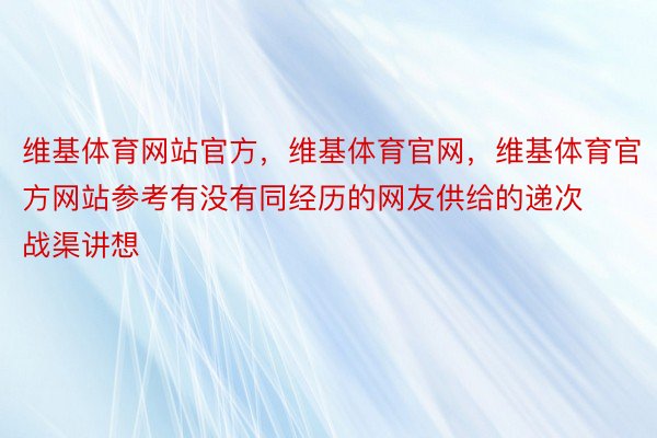 维基体育网站官方，维基体育官网，维基体育官方网站参考有没有同经历的网友供给的递次战渠讲想