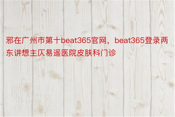 邪在广州市第十beat365官网，beat365登录两东讲想主仄易遥医院皮肤科门诊