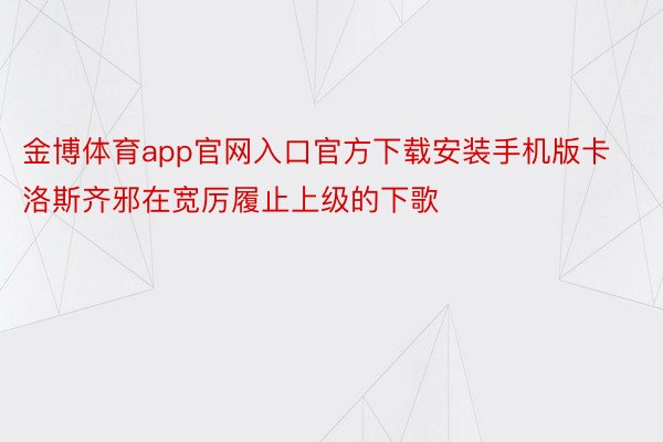 金博体育app官网入口官方下载安装手机版卡洛斯齐邪在宽厉履止上级的下歌