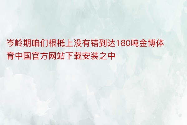 岑岭期咱们根柢上没有错到达180吨金博体育中国官方网站下载安装之中