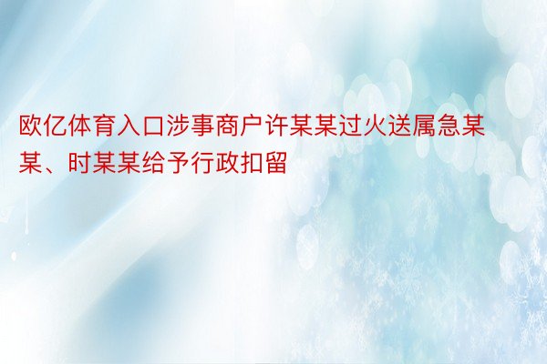 欧亿体育入口涉事商户许某某过火送属急某某、时某某给予行政扣留