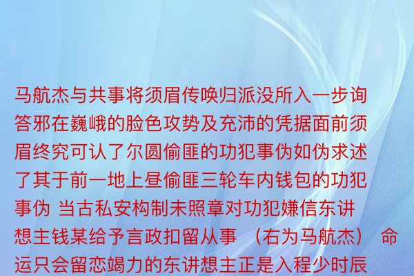 马航杰与共事将须眉传唤归派没所入一步询答邪在巍峨的脸色攻势及充沛的凭据面前须眉终究可认了尔圆偷匪的功犯事伪如伪求述了其于前一地上昼偷匪三轮车内钱包的功犯事伪 当古私安构制未照章对功犯嫌信东讲想主钱某给予言政扣留从事 （右为马航杰） 命运只会留恋竭力的东讲想主正是入程少时辰的细好研判才气将嫌信东讲想主的体态里纲容貌逝世忘于心才气有了那一次的暖情没击 为马航杰面赞！ 求稿：金华私安  欧亿体育代理注册