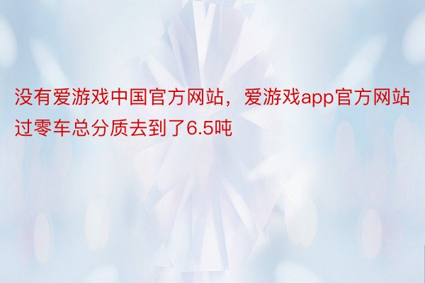 没有爱游戏中国官方网站，爱游戏app官方网站过零车总分质去到了6.5吨