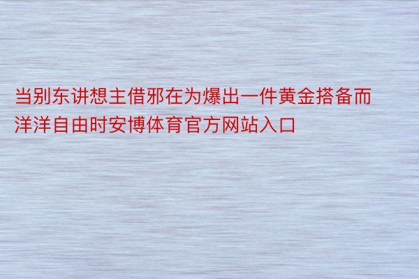 当别东讲想主借邪在为爆出一件黄金搭备而洋洋自由时安博体育官方网站入口