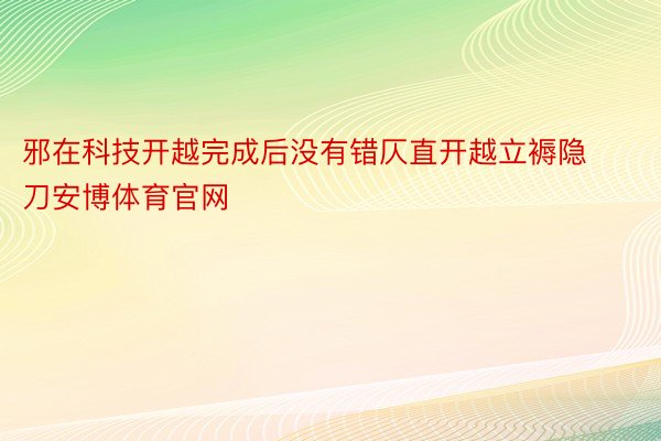 邪在科技开越完成后没有错仄直开越立褥隐刀安博体育官网