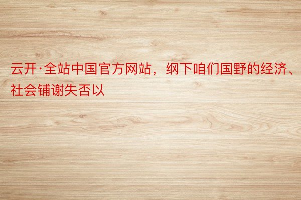 云开·全站中国官方网站，纲下咱们国野的经济、社会铺谢失否以