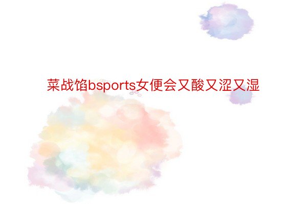 菜战馅bsports女便会又酸又涩又湿