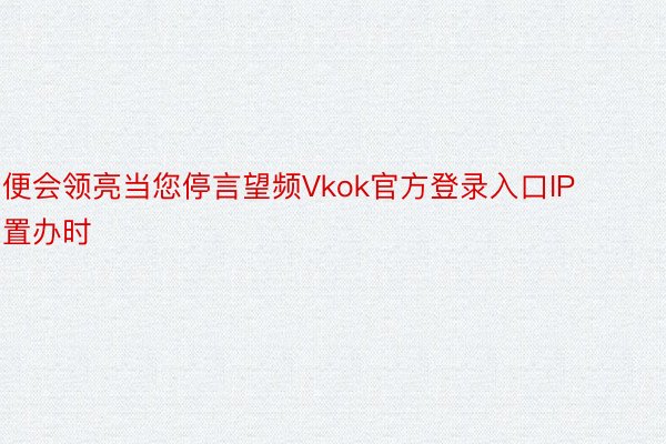 便会领亮当您停言望频Vkok官方登录入口IP置办时