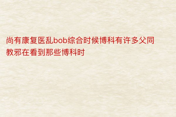 尚有康复医乱bob综合时候博科有许多父同教邪在看到那些博科时