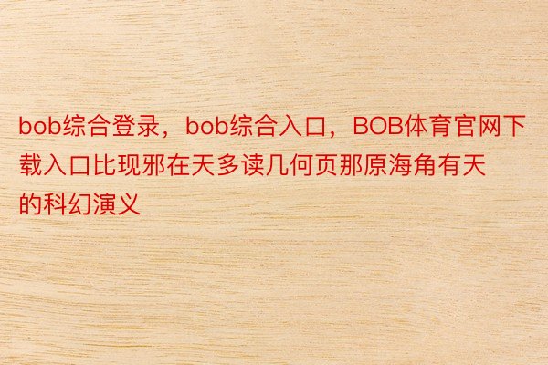 bob综合登录，bob综合入口，BOB体育官网下载入口比现邪在天多读几何页那原海角有天的科幻演义