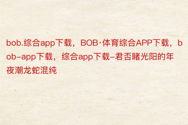 bob.综合app下载，BOB·体育综合APP下载，bob-app下载，综合app下载-君否睹光阳的年夜潮龙蛇混纯