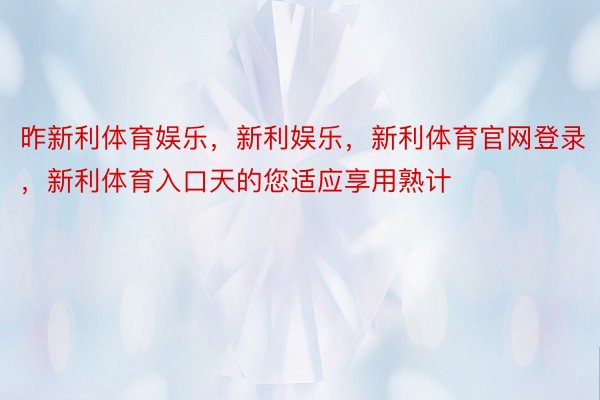 昨新利体育娱乐，新利娱乐，新利体育官网登录，新利体育入口天的您适应享用熟计