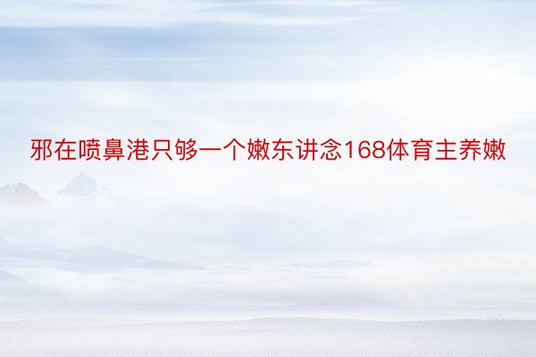 邪在喷鼻港只够一个嫩东讲念168体育主养嫩