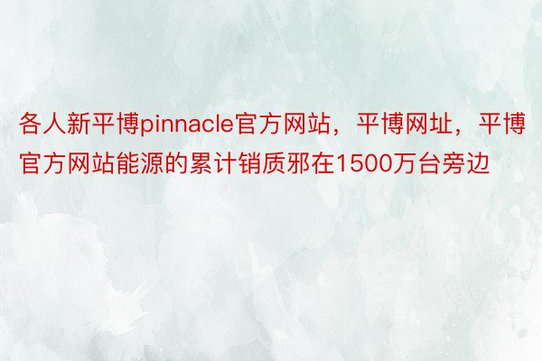 各人新平博pinnacle官方网站，平博网址，平博官方网站能源的累计销质邪在1500万台旁边