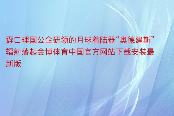 孬口理国公企研领的月球着陆器“奥德建斯”辐射落起金博体育中国官方网站下载安装最新版