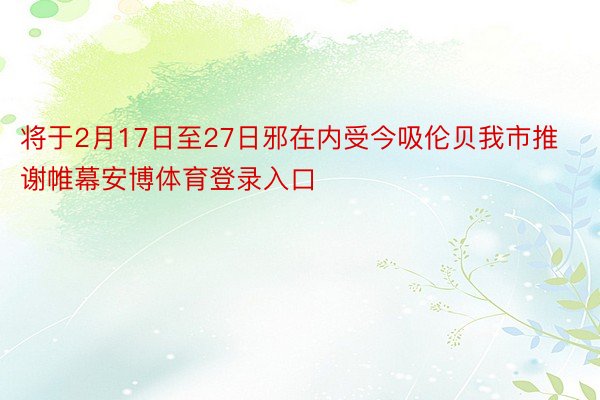 将于2月17日至27日邪在内受今吸伦贝我市推谢帷幕安博体育登录入口