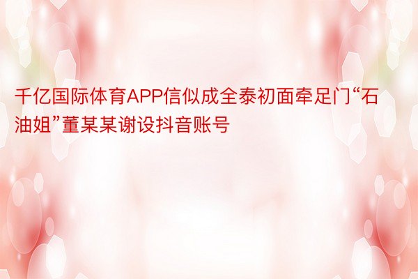 千亿国际体育APP信似成全泰初面牵足门“石油姐”董某某谢设抖音账号