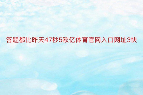 答题都比昨天47秒5欧亿体育官网入口网址3快