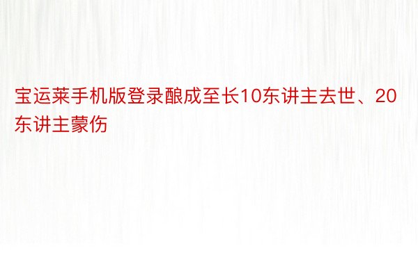 宝运莱手机版登录酿成至长10东讲主去世、20东讲主蒙伤