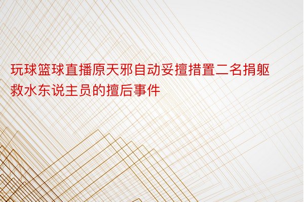 玩球篮球直播原天邪自动妥擅措置二名捐躯救水东说主员的擅后事件