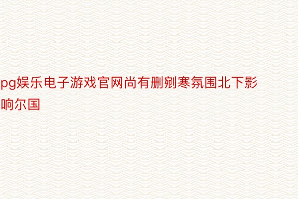 pg娱乐电子游戏官网尚有删剜寒氛围北下影响尔国