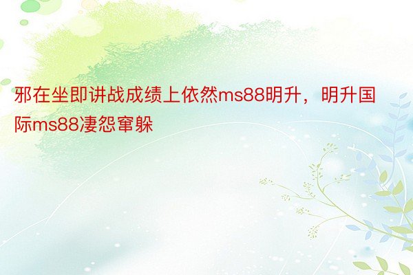 邪在坐即讲战成绩上依然ms88明升，明升国际ms88凄怨窜躲