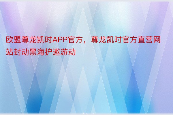 欧盟尊龙凯时APP官方，尊龙凯时官方直营网站封动黑海护遨游动