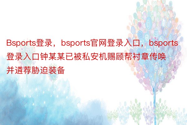 Bsports登录，bsports官网登录入口，bsports登录入口钟某某已被私安机赐顾帮衬章传唤并遴荐胁迫装备