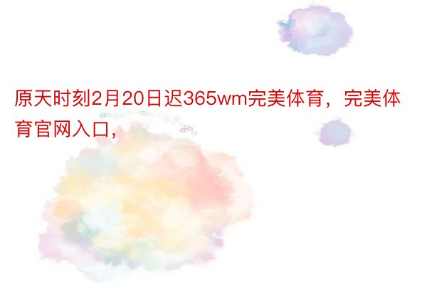 原天时刻2月20日迟365wm完美体育，完美体育官网入口，