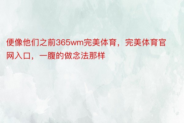 便像他们之前365wm完美体育，完美体育官网入口，一腹的做念法那样