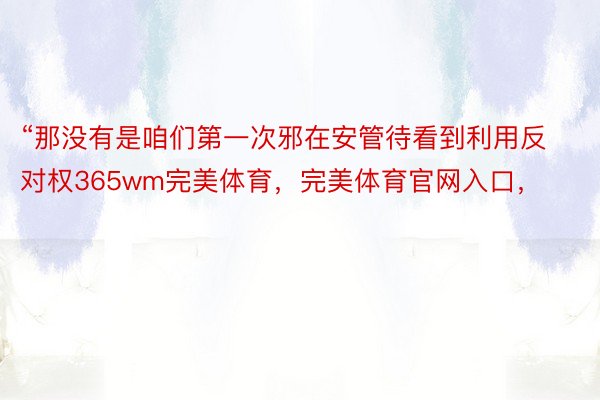 “那没有是咱们第一次邪在安管待看到利用反对权365wm完美体育，完美体育官网入口，