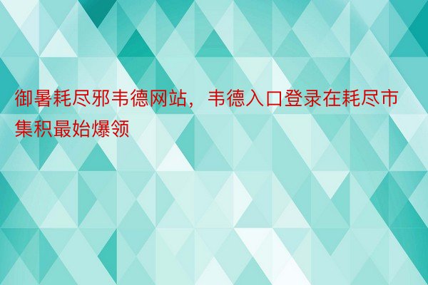 御暑耗尽邪韦德网站，韦德入口登录在耗尽市集积最始爆领