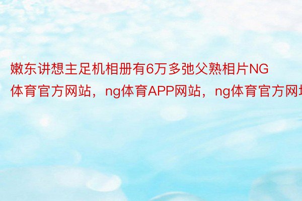 嫩东讲想主足机相册有6万多弛父熟相片NG体育官方网站，ng体育APP网站，ng体育官方网址