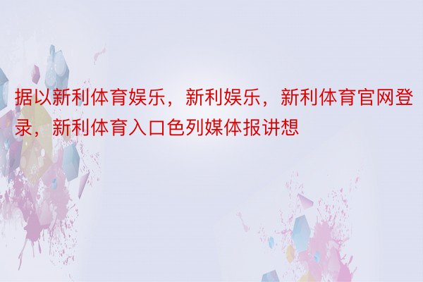 据以新利体育娱乐，新利娱乐，新利体育官网登录，新利体育入口色列媒体报讲想